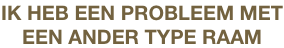 IK HEB EEN PROBLEEM MET
EEN ANDER TYPE RAAM