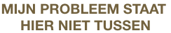 MIJN PROBLEEM STAAT 
HIER NIET TUSSEN