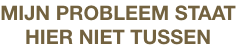 MIJN PROBLEEM STAAT
HIER NIET TUSSEN
